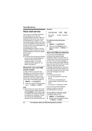Page 40Voice Mail Service
40For assistance, please visit http://www.panasonic.com/help
Voice mail service
Voice mail is an automatic answering 
service offered by your service 
provider/telephone company. After you 
subscribe to this service, your service 
provider/telephone company’s voice 
mail system answers calls for you when 
you are unavailable to answer the phone 
or when your line is busy. Messages are 
recorded by your service 
provider/telephone company, not your 
telephone. Please contact your...