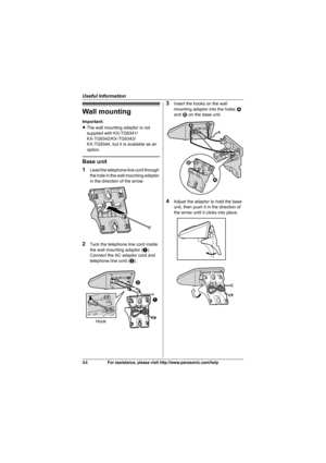 Page 44Useful Information
44For assistance, please visit http://www.panasonic.com/help
Wall mounting
Important:
LThe wall mounting adaptor is not 
supplied with KX-TG9341/
KX-TG9342/KX-TG9343/
KX-TG9344, but it is available as an 
option.
Base unit
1
Lead the telephone line cord through 
the hole in the wall mounting adaptor 
in the direction of the arrow.
2Tuck the telephone line cord inside 
the wall mounting adaptor (A). 
Connect the AC adaptor cord and 
telephone line cord (B).
3Insert the hooks on the wall...