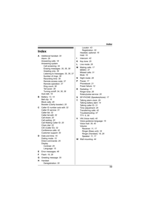 Page 59Index
59
Index
A Additional handset: 30
Alarm: 29
Answering calls: 18
Answering system
Call screening: 34
Erasing messages: 35, 36, 38
Greeting only: 39
Listening to messages: 35, 36, 37
Number of rings: 38
Recording time: 39
Remote access code: 37
Remote operation: 37
Ring count: 38
Toll saver: 38
Turning on/off: 34, 36, 38
Auto talk: 18
B Battery: 13, 14
Belt clip: 16
Block calls: 28
Booster (Clarity booster): 20
C Caller ID number auto edit: 32
Caller ID service: 31
Caller list: 32
Caller list edit:...