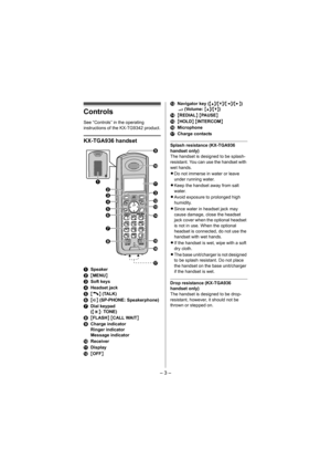 Page 3– 3 –
Controls
See “Controls” in the operating 
instructions of the KX-TG9342 product.
KX-TGA936 handset
ASpeaker
B{MENU}
CSoft keys
DHeadset jack
E{C} (TALK)
F{s} (SP-PHONE: Speakerphone)
GDial keypad 
({*}: TONE)
H{FLASH} {CALL WAIT}
ICharge indicator
Ringer indicator
Message indicator
JReceiver
KDisplay
L{OFF}MNavigator key ({^}/{V}/{})
? (Volume: {^}/{V})
N{REDIAL} {PAUSE}
O{HOLD} {INTERCOM}
PMicrophone
QCharge contacts
Splash resistance (KX-TGA936 
handset only)
The handset is designed to be...