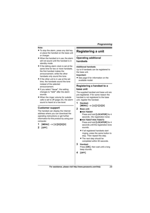 Page 29Programming
29For assistance, please visit http://www.panasonic.com/help
Note:
LTo stop the alarm, press any dial key 
or place the handset on the base unit 
or charger.
LWhen the handset is in use, the alarm 
will not sound until the handset is in 
standby mode.
LIf the talking alarm clock is set at the 
same time for two or more handsets, 
the first handset makes the 
announcement, while the other 
handsets only sound the tone.
LIf the other unit is in use at the set 
time, the handsets sound the tone...