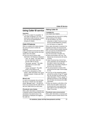 Page 31Caller ID Service
31For assistance, please visit http://www.panasonic.com/help
Using Caller ID service
Important:
LThis unit is Caller ID compatible. To 
use Caller ID features, you must 
subscribe to Caller ID service. Contact 
your service provider/telephone 
company for details.
Caller ID features
When an outside call is being received, 
the name and phone number are 
displayed.
Caller information for the last 50 callers 
is logged in the caller list from the most 
recent call to the oldest.
LIf the...