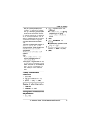 Page 33Caller ID Service
33For assistance, please visit http://www.panasonic.com/help
– After the call is ended, the phone 
number of the caller, when reviewed 
from the Caller list, is displayed in the 
same Format as the Edited Number.
For example, you can use this feature to 
set the unit to ignore the area code of 
callers in your area code, so that you can 
call these local numbers using caller 
information without dialing the area 
code.
To activate this feature, you must edit an 
item in the caller list,...