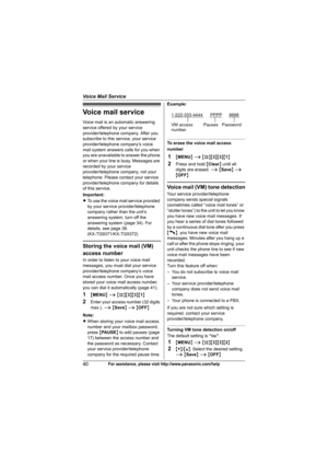 Page 40Voice Mail Service
40For assistance, please visit http://www.panasonic.com/help
Voice mail service
Voice mail is an automatic answering 
service offered by your service 
provider/telephone company. After you 
subscribe to this service, your service 
provider/telephone company’s voice 
mail system answers calls for you when 
you are unavailable to answer the phone 
or when your line is busy. Messages are 
recorded by your service 
provider/telephone company, not your 
telephone. Please contact your...