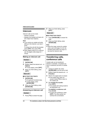 Page 42Intercom/Locator
42For assistance, please visit http://www.panasonic.com/help
Intercom
Intercom calls can be made:
– between handsets.
– between the handset and base unit.
(KX-TG9371/KX-TG9372)
Note:
LIf you receive an outside call while 
talking on the intercom, you hear 2 
tones.
To answer the call with the handset, 
press {OFF}, then press {C}.
LWhen paging unit(s) for an intercom 
call, the paged unit(s) beeps for 1 
minute.
Making an intercom call
1
{INTERCOM}
2{V}/{^}: Select the desired unit. i...
