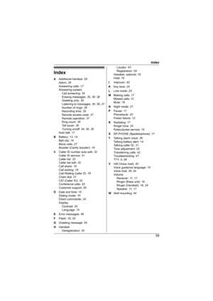 Page 59Index
59
Index
A Additional handset: 29
Alarm: 28
Answering calls: 17
Answering system
Call screening: 34
Erasing messages: 35, 36, 38
Greeting only: 39
Listening to messages: 35, 36, 37
Number of rings: 38
Recording time: 39
Remote access code: 37
Remote operation: 37
Ring count: 38
Toll saver: 38
Turning on/off: 34, 36, 38
Auto talk: 17
B Battery: 13, 14
Belt clip: 16
Block calls: 27
Booster (Clarity booster): 19
C Caller ID number auto edit: 32
Caller ID service: 31
Caller list: 32
Caller list edit:...