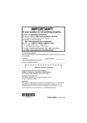 Page 60PNQX1008ZA     CM1207PN0 For your future reference
We recommend keeping a record of the following information to assist with any repair 
under warranty.
Panasonic Consumer Electronics Company,
Division of Panasonic Corporation of North America
One Panasonic Way, Secaucus, New Jersey 07094
Panasonic Puerto Rico, Inc.
San Gabriel Industrial Park, Ave. 65 de Infantería, Km. 9.5,
Carolina, Puerto Rico 00985
Copyright:
This material is copyrighted by Panasonic Communications Co., Ltd., and may be 
reproduced...