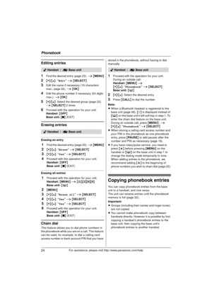 Page 24Phonebook
24For assistance, please visit http://www.panasonic.com/help
Editing entries
1
Find the desired entry (page 23). i { MENU }
2{V}/{^} : “Edit”  i { SELECT }
3Edit the name if neces sary (16 characters 
max.; page 22).  i { OK }
4Edit the phone number if necessary (24 digits 
max.).  i { OK }
5{V}/{^} : Select the desired group (page 22). 
i  { SELECT } 2 times
6Proceed with the operation for your unit.
Handset:  { OFF}
Base unit:  { ■ } (EXIT)
Erasing entries
Erasing an entry
1Find the desired...