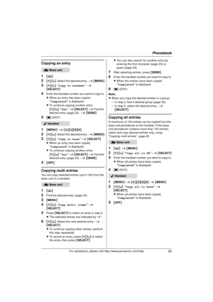 Page 25Phonebook
25For assistance, please visit http://www.panasonic.com/help
Copying an entry
1
{C }
2{V} /{^} : Select the desired entry.  i { MENU }
3{V}/{^} : “Copy to handset ” i  
{ SELECT }
4Enter the handset number you want to copy to.
LWhen an entry has been copied, 
“Completed ” is displayed.
L To continue copying another entry:
{V} /{^} : “Yes”  i { SELECT } i  Find the 
desired entry (page 23). i  { SEND }
5{■ } (EXIT)
1{MENU } i  {#}{2 }{8}{0}
2{V} /{^} : Select the desired entry.  i { MENU }...