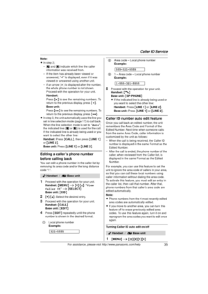 Page 35Caller ID Service
35For assistance, please visit http://www.panasonic.com/help
Note:
LIn step 2;
–c  and d  indicate which line the caller 
information was received from.
– If the item has already been viewed or  answered, “ Q” is displayed, even if it was 
viewed or answered using another unit.
– if an arrow ( >) is displayed after the number, 
the whole phone number is not shown. 
Proceed with the operation for your unit.
Handset:
Press  {> } to see the remaining numbers. To 
return to the previous...