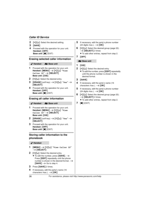 Page 36Caller ID Service
36For assistance, please visit http://www.panasonic.com/help
2{V}/{^} : Select the desired setting.
3{SAVE }
4Proceed with the operation for your unit.
Handset:  { OFF }
Base unit:  { ■ } (EXIT)
Erasing selected caller information
1
Proceed with the operation for your unit.
Handset:  { MENU } i  {V} /{^} : “View 
Caller ID”  i { SELECT }
Base unit:  { CID }
2{V}/{^} : Select the desired entry.
3{ERASE } (soft key)  i {V} /{^} : “Yes ” i  
{ SELECT }
4Proceed with the operation for your...