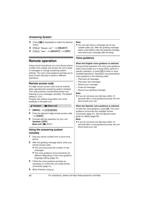 Page 40Answering System
40For assistance, please visit http://www.panasonic.com/help
2Press {8 } repeatedly to select the desired 
line(s).
3{V} /{^} : “Erase all”  i { SELECT }
4{V}/{^} : “Yes”  i { SELECT } i  { OFF}
Remote operation
Using a touch-tone phone, you can call your phone 
number from outside and access the unit to listen 
to messages or change answering system 
settings. The unit’s voice guidance prompts you to 
press certain dial keys to perform different 
operations.
Remote access code
A 3-digit...