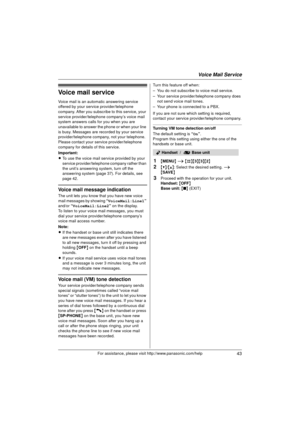 Page 43Voice Mail Service
43For assistance, please visit http://www.panasonic.com/help
Voice mail service
Voice mail is an automatic answering service 
offered by your service provider/telephone 
company. After you subscribe to this service, your 
service provider/telephone company’s voice mail 
system answers calls for you when you are 
unavailable to answer the phone or when your line 
is busy. Messages are re corded by your service 
provider/telephone company, not your telephone. 
Please contact your service...