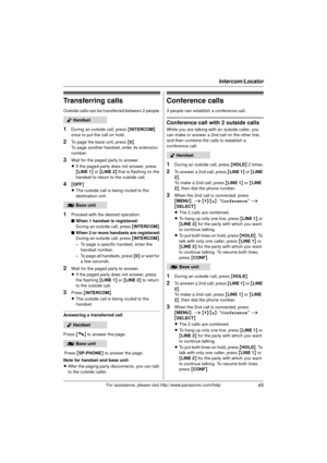 Page 45Intercom/Locator
45For assistance, please visit http://www.panasonic.com/help
Transferring calls
Outside calls can be transferred between 2 people.
1During an outside call, press {INTERCOM} 
once to put the call on hold.
2To page the base unit, press { 0}.
To page another handset, enter its extension 
number.
3Wait for the paged party to answer.
L If the paged party does not answer, press 
{LINE 1 } or { LINE 2 } that is flashing on the 
handset to return to the outside call.
4{ OFF}
L The outside call...