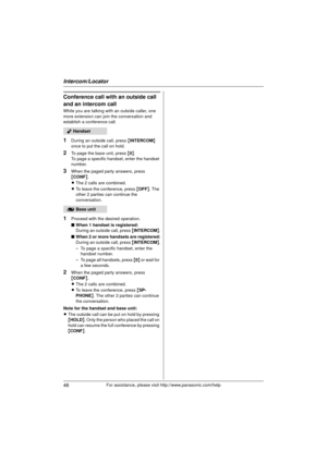 Page 46Intercom/Locator
46For assistance, please visit http://www.panasonic.com/help
Conference call with an outside call 
and an intercom call
While you are talking with an outside caller, one 
more extension can join the conversation and 
establish a conference call.
1During an outside call, press {INTERCOM} 
once to put the call on hold.
2To page the base unit, press { 0}.
To page a specific handset, enter the handset 
number.
3When the paged party answers, press 
{ CONF }.
L The 2 calls are combined.
L To...