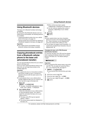 Page 47Using Bluetooth devices
47For assistance, please visit http://www.panasonic.com/help
Using Bluetooth devices
The base unit is Bluetooth wireless technology 
compatible.
By using with other Bluetooth devices such as a 
cellular phone and headset, the following features 
are available:
– Copying phonebook entries from your cellular phone to the base unit (page 47)
– Having a hands-free conversation by registering  a Bluetooth headset to the base unit (page 48)
Important:
L Your cellular phone and headset...
