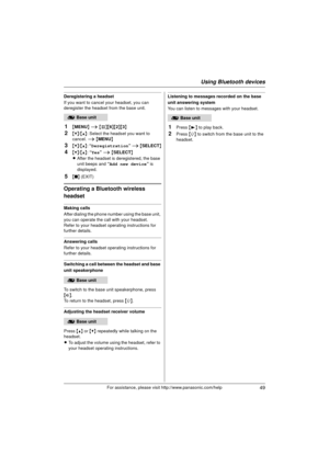 Page 49Using Bluetooth devices
49For assistance, please visit http://www.panasonic.com/help
Deregistering a headset
If you want to cancel your headset, you can 
deregister the headset from the base unit.
1{MENU } i  {#}{6 }{2}{3}
2{V} /{^} : Select the headset you want to 
cancel.  i { MENU }
3{V}/{^} : “ Deregistration ” i  { SELECT }
4{V}/{^} : “Yes”  i { SELECT }
L After the headset is deregistered, the base 
unit beeps and  “Add new device ” is 
displayed.
5{ ■ } (EXIT)
Operating a Bluetooth wireless...