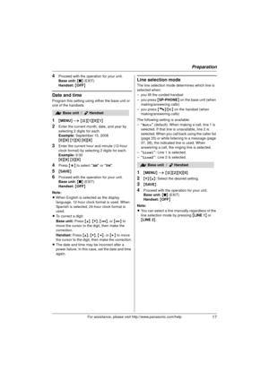 Page 17Preparation
17For assistance, please visit http://www.panasonic.com/help
4Proceed with the operation for your unit.
Base unit: { ■ } (EXIT)
Handset:  { OFF}
Date and time
Program this setting using either the base unit or 
one of the handsets.
1{MENU } i  {#}{1 }{0}{1}
2Enter the current month, date, and year by 
selecting 2 digits for each.
Example: September 15, 2008
{ 0 }{9 } { 1 }{5 } { 0 }{8 }
3Enter the current hour and minute (12-hour 
clock format) by selecting 2 digits for each.
Example: 9:30
{...