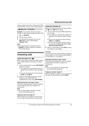 Page 19Making/Answering Calls
19For assistance, please visit http://www.panasonic.com/help
storing a calling card access number and/or PIN in 
the phonebook, a pause is also needed (page 24).
Example:If you need to dial the line access 
number “9” when making outside calls with a PBX:
1{ 9 } i  { PAUSE }
2Dial the phone number.
3Proceed with the operation for your unit.
Base unit:  Lift the corded handset.
Handset:  {C}
Note:
L A 3.5 second pause is inserted each time 
{PA U S E } is pressed. Repeat as needed...