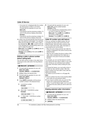 Page 34Caller ID Service
34For assistance, please visit http://www.panasonic.com/help
– if an arrow (>) is displayed after the number, 
the whole phone number is not shown. 
Proceed with the operation for your unit.
Base unit:
Press  {8 } to see the remaining numbers. To 
return to the previous display, press  {7 }.
Handset:
Press  {> } to see the remaining numbers. To 
return to the previous display, press  {< }.
L In step 3, the unit automatically uses the line you 
set in line selection mode (page 17) to...