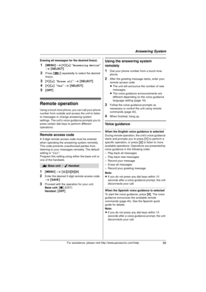 Page 39Answering System
39For assistance, please visit http://www.panasonic.com/help
Erasing all messages for the desired line(s)
1{MENU } i  {V} /{^} : “Answering device ” 
i  { SELECT }
2Press {8 } repeatedly to select the desired 
line(s).
3{V} /{^} : “Erase all”  i { SELECT }
4{V}/{^} : “Yes”  i { SELECT }
5{OFF }
Remote operation
Using a touch-tone phone, you can call your phone 
number from outside and access the unit to listen 
to messages or change answering system 
settings. The unit’s voice guidance...