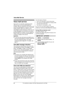 Page 42Voice Mail Service
42For assistance, please visit http://www.panasonic.com/help
Voice mail service
Voice mail is an automatic answering service 
offered by your service provider/telephone 
company. After you subscribe to this service, your 
service provider/telephone company’s voice mail 
system answers calls for you when you are 
unavailable to answer the phone or when your line 
is busy. Messages are re corded by your service 
provider/telephone company, not your telephone. 
Please contact your service...