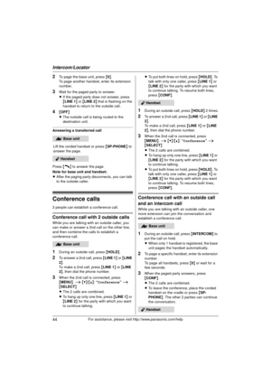 Page 44Intercom/Locator
44For assistance, please visit http://www.panasonic.com/help
2To page the base unit, press {0}.
To page another handset, enter its extension 
number.
3Wait for the paged party to answer.
L If the paged party does not answer, press 
{LINE 1 } or { LINE 2 } that is flashing on the 
handset to return to the outside call.
4{ OFF}
L The outside call is being routed to the 
destination unit.
Answering a transferred call
Lift the corded handset or press  {SP-PHONE } to 
answer the page.
Press...