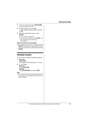 Page 45Intercom/Locator
45For assistance, please visit http://www.panasonic.com/help
1During an outside call, press {INTERCOM} 
once to put the call on hold.
2To page the base unit, press { 0}.
To page another handset, enter its extension 
number.
3When the paged party answers, press 
{ CONF }.
L The 2 calls are combined.
L To leave the conference, press  {OFF} . The 
other 2 parties can continue the 
conversation.
Note for the base unit and handset:
L The outside call can be put on hold by pressing 
{HOLD }....