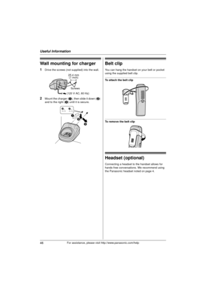 Page 46Useful Information
46For assistance, please visit http://www.panasonic.com/help
Wall mounting for charger
1Drive the screws (not supplied) into the wall.
2Mount the charger (A), then slide it down ( B) 
and to the right ( C) until it is secure.
Belt clip
You can hang the handset on your belt or pocket 
using the supplied belt clip.
To attach the belt clip
To remove the belt clip
Headset (optional)
Connecting a headset to the handset allows for 
hands-free conversations. We recommend using 
the Panasonic...