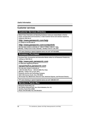 Page 56Useful Information
56For assistance, please visit http://www.panasonic.com/help
Customer services
Customer Services Directory
Obtain Product Information and Operating Assistance; locate your nearest Dealer or Service 
Center; purchase Parts and Accessories; or make Customer Service and Literature requests by 
visiting our Web Site at:
http://www.panasonic.com/help
or, contact us via the web at: 
http://www.panasonic.com/contactinfo
You may also contact us directly at: 1-800-211-PANA (1-800-211-7262),...