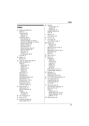 Page 59Index
59
Index
A Additional handset:  32
Alarm:  31
Answering calls Base unit:  19
Handset:  19
Answering system Call screening: 36
Erasing messages:  37, 38, 40
Listening to messages:  37, 38, 39
Memory capacity:  36
Number of rings:  41
Recording time: 41
Remote access code:  39
Remote operation:  39
Ring count:  41
Toll saver:  41
Turning on/off: 36,  40
Auto talk: 19
B  Battery:  15
Belt clip:  46
C  Caller ID number auto edit:  34
Caller ID service: 33
Caller list Calling back:  33
Editing:  34...