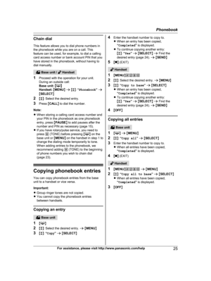 Page 25Chain dial
T his feature allows you to dial phone numbers in
the phonebook while you are on a call. This
feature can be used, for example, to dial a calling
card access number or bank account PIN that you
have stored in the phonebook, without having to
dial manually.  Base unit /   Handset
1 P

roceed with the operation for your unit.
During an outside call:
Base unit:  M N
H

andset:  M MENU N a  M b N:  “Phonebook ” a
M SELECT N
2 Mb N: Select the desired entry.
3 Press  MCALL N to dial the number....