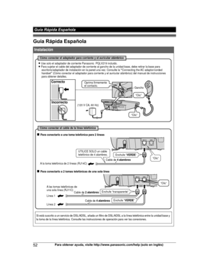 Page 52Guía Rápida Española
52
Para obtener ayuda, visite http://www.panasonic.com/help (solo en inglés) Guía Rápida EspañolaTG9471(e)_1101_ver101.pdf   522012/11/01   9:55:26Instalación
Si está suscrito a un servicio de DSL/ADSL, añada un filtro de DSL/ADSL a la línea telefónica entre la unidad base y 
la toma de la línea telefónica. Consulte las instrucciones de operación para ver las conexiones.
Cómo conectar el adaptador para corriente y el auricular alámbrico
L Use solo el adaptador de corriente Panasonic...