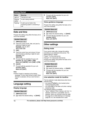 Page 16
StatusMeaning
Light onThe line is in use.
Flashing
rapidlyA call is being received.
FlashingA call is put on hold or the
answering system is answering a
call.
Date and timeProgram this setting using either the base unit or
one of the handsets.
Handset / Base unit
1 MMENU N#101
2 Enter the current month, date, and year by
selecting 2 digits for each.
Example:  July 15, 2013
07  15  13
3 MOK N
4 Enter the current hour and minute (12-hour
clock format) by selecting 2 digits for each.
Example:  9:30
09  30...