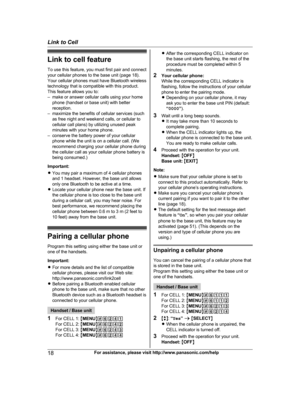 Page 18
Link to cell featureTo use this feature, you must first pair and connect
your cellular phones to the base unit (page 18).
Your cellular phones must have Bluetooth wireless
technology that is compatible with this product.
This feature allows you to:
– make or answer cellular calls using your home phone (handset or base unit) with better
reception.
– maximize the benefits of cellular services (such as free night and weekend calls, or cellular to
cellular call plans) by utilizing unused peak
minutes with...