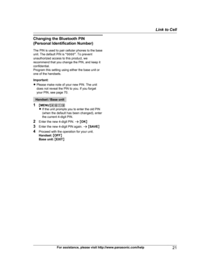 Page 21
Changing the Bluetooth PIN(Personal Identification Number)
The PIN is used to pair cellular phones to the base
unit. The default PIN is  “0000 ”. To prevent
unauthorized access to this product, we
recommend that you change the PIN, and keep it
confidential.
Program this setting using either the base unit or
one of the handsets.
Important:
R Please make note of your new PIN. The unit
does not reveal the PIN to you. If you forget
your PIN, see page 70.
Handset / Base unit
1 MMENU N#619
R If the unit...
