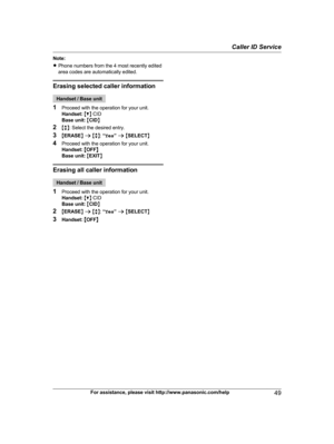 Page 49
Note:
RPhone numbers from the 4 most recently edited
area codes are automatically edited.
Erasing selected caller information
Handset / Base unit
1 Proceed with the operation for your unit.
Handset:  M C N CID
Base unit:  M CID N
2 Mb N: Select the desired entry.
3 MERASE N a  M b N:  “Yes ” a  M SELECT N
4 Proceed with the operation for your unit.
Handset:  MOFF N
Base unit:  M EXIT N
Erasing all caller information
Handset / Base unit
1 Proceed with the operation for your unit.
Handset:  M C N CID
Base...