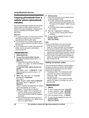 Page 50
Copying phonebook from acellular phone (phonebook
transfer)
You can copy phonebook entries from the paired
cellular phones or other cellular phones (not
paired) to the unit’s phonebook. A cellular phone
must be compatible with Bluetooth wireless
technology.
Important:
R If a copied entry has 2 or more phone numbers,
each phone number (6 max.) is stored as a
separate entry with the same name.
R If a phonebook entry includes additional data
such as a picture, that entry may fail to copy to
the base unit....