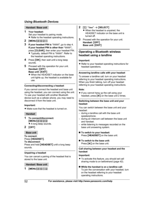 Page 52
Handset / Base unit
1 Your headset:
Set your headset to pairing mode.
RRefer to the headset operating instructions.
2 MMENU N#621
3 If your headset PIN is “ 0000”, go to step 4.
If your headset PIN is other than “ 0000”,
press  MCLEAR N, then enter your headset PIN.
R Typically, default PIN is  “0000 ”. Refer to
the headset operating instructions.
4 Press  MOK N, then wait until a long beep
sounds.
5 Proceed with the operation for your unit.
Handset:  M OFF N
Base unit:  M EXIT N
R When the HEADSET...