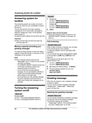 Page 54
Answering system for
landline
The answering system can answer and record
calls for you when you are unavailable to answer
the phone.
You can also set the unit to play a greeting
message but not to record caller messages by
selecting “Greeting only ” as the greeting
setting (page 61).
Answering system settings can be set for each line.
Important:
R Make sure the date and time have been set
correctly (page 16).
Memory capacity (including your
greeting message)
The total recording capacity for both lines...