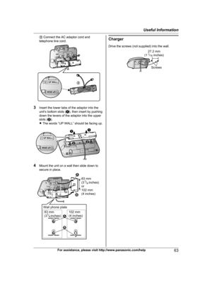 Page 63
C Connect the AC adaptor cord and
telephone line cord.
3 Insert the lower tabs of the adaptor into the
unit’s bottom slots ( A), then insert by pushing
down the levers of the adaptor into the upper
slots ( B).
R The words “UP WALL” should be facing up.
4 Mount the unit on a wall then slide down to
secure in place.
Charger
Drive the screws (not supplied) into the wall.
For assistance, please visit http://www.panasonic.com/help63
Useful Information

TG954x(en)_0528_ver011.pdf   632013/05/28   11:09:553
21...