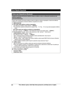 Page 80
80Para obtener ayuda, visite http://www.panasonic.com/help (solo en inglés)
 Guía Rápida Española

Cómo usar dispositivos Bluetooth
Copiado de entradas del directorio telefónico desde un teléfono celular con Bluetooth (transferencia del 
directorio telefónico) 
(Auricular/Unidad base)
Puede copiar entradas del directorio telefónico desde los teléfonos celulares emparejados o desde otros teléfonos 
celulares (no emparejados) al directorio telefónico compartido de la unidad.
1{MENU}(6182Para copiar desde...