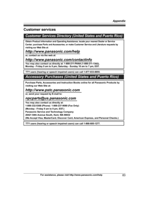 Page 83
Customer services
For assistance, please visit http://www.panasonic.com/help83
Appendix

TG954x(en)_0528_ver011.pdf   832013/05/28   11:09:58Customer Services Directory (United States and Puerto Rico)
Obtain Product Information and Operating Assistance; locate your nearest Dealer or Service 
Center; purchase Parts and Accessories; or make Customer Service and Literature requests by 
visiting our Web Site at:
http://www.panasonic.com/help
or, contact us via the web at:...