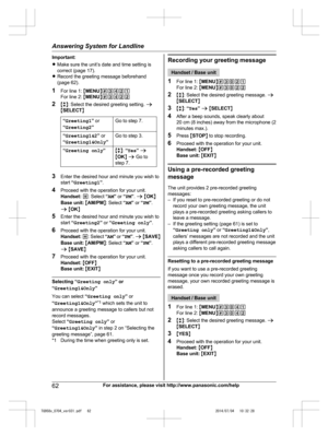 Page 62
Important:
RMake sure the unit’s date and time setting is
correct (page 17).
R Record the greeting message beforehand
(page 62).
1 For line 1:  MMENU N#3421
For line 2:  MMENU N#3422
2 Mb N: Select the desired greeting setting.  a
M SELECT N
“Greeting1 ” or
“ Greeting2 ”Go to step 7.
“Greeting1&2 ” or
“ Greeting1&Only ”Go to step 3.
“Greeting only ”Mb N:  “Yes ” a
M OK N a  Go to
step 7.
3 Enter the desired hour and minute you wish to
start  “Greeting1 ”.
4 Proceed with the operation for your unit....