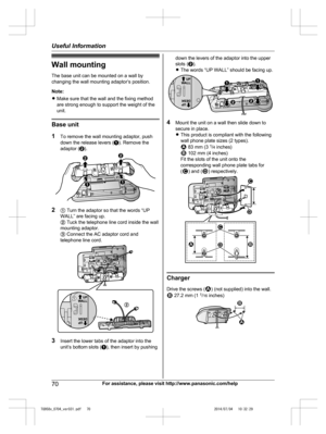 Page 70
Wall mountingThe base unit can be mounted on a wall by
changing the wall mounting adaptor’s position.
Note:
R Make sure that the wall and the fixing method
are strong enough to support the weight of the
unit.
Base unit
1 To remove the wall mounting adaptor, push
down the release levers ( A). Remove the
adaptor ( B).
2 A Turn the adaptor so that the words “UP
WALL” are facing up.
B  Tuck the telephone line cord inside the wall
mounting adaptor.
C  Connect the AC adaptor cord and
telephone line cord.
3...