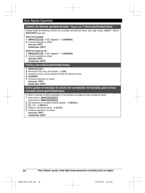 Page 84
84Para obtener ayuda, visite http://www.panasonic.com/help (solo en inglés)
 Guía Rápida Española

TG958x_0704_ver031.pdf   842014/07/04   10:32:30Cambio de idiomas (predeterminado: “English”) (Auricular/Unidad base)
Cuando instale las baterías por primera vez, es posible que aparezca “Date and time Press SELECT”. Oprima {OFF}/{EXIT} para salir.
Idioma de la pantalla
1{MENU}(11) s {r}: “Español” s {GUARDA} 2Continúe operando su unidad.Auricular: {OFF}Unidad base: {EXIT}
Idioma de la guía de voz...