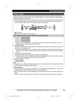 Page 85
Para obtener ayuda, visite http://www.panasonic.com/help (solo en inglés)85
Guía Rápida Española 

TG958x_0704_ver031.pdf   852014/07/04   10:32:30Enlace a celular
Puede conectar su unidad base y teléfono celular usando la tecnología inalámbrica Bluetooth®, para poder hacer o 
responder llamadas a su teléfono celular usando su sistema telefónico. Para obtener más detalles, visite nuestro sitio 
web: http://www.panasonic.com/link2cell
LColoque su teléfono celular cerca de la unidad base. Si su teléfono...