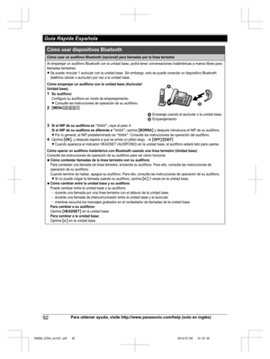 Page 92
92Para obtener ayuda, visite http://www.panasonic.com/help (solo en inglés)
 Guía Rápida Española

TG958x_0704_ver031.pdf   922014/07/04   10:32:30Cómo usar un audífono Bluetooth (opcional) para llamadas por la línea terrestre
Al emparejar un audífono Bluetooth con la unidad base, podrá tener conversaciones inalámbricas a manos libres para 
llamadas terrestres.
LSe puede vincular 1 auricular con la unidad base. Sin embargo, solo se puede conectar un dispositivo Bluetooth 
(teléfono celular o auricular)...