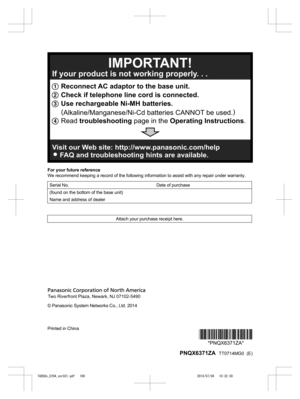 Page 100
For your future reference
We recommend keeping a record of the following information to assist with any repair under warranty.
Serial No. Date of purchase
(found on the bottom of the base unit)  
Name and address of dealer  
Attach your purchase receipt here.
© Panasonic System Networks Co., Ltd. 2014
Printed in China
*PNQX6371ZA**PNQX6371ZA*
 PNQX6371ZA   TT0714MG0  (E)

TG958x_0704_ver031.pdf   1002014/07/04   10:32:301 Reconnect AC adaptor to the base unit.
2 Check if telephone line cord is...