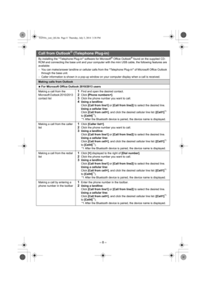 Page 8– 8 –
Call from Outlook® (Telephone Plug-in)
By installing the “Telephone Plug-in” software for Microsoft® Office Outlook® found on the supplied CD-
ROM and connecting the base unit and your computer with the mini USB cable, the following features are 
available:
−You can make/answer landline or cellular calls from the “Telephone Plug-in” of Microsoft Office Outlook 
through the base unit.
−Caller information is shown in a pop-up window on your computer display when a call is received.
Making calls from...
